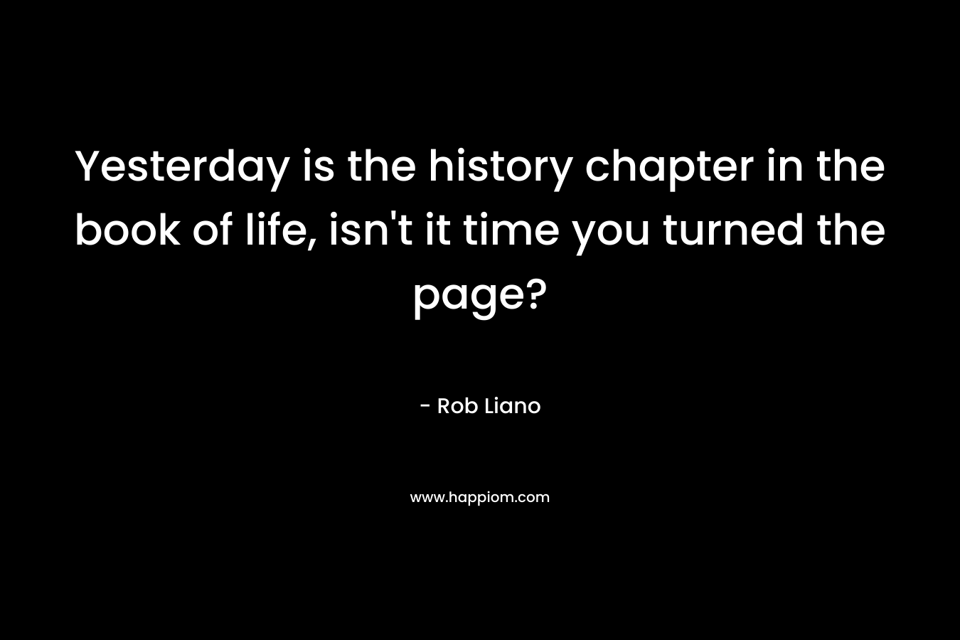 Yesterday is the history chapter in the book of life, isn't it time you turned the page?