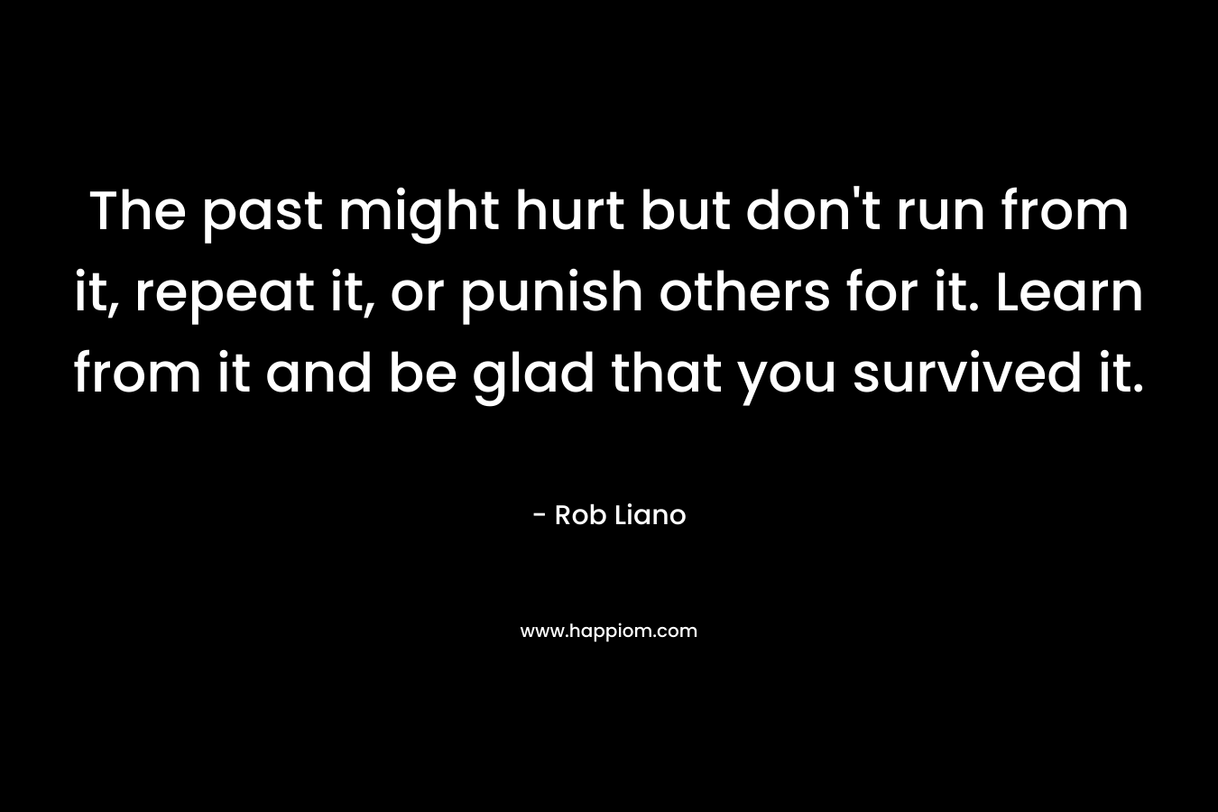 The past might hurt but don't run from it, repeat it, or punish others for it. Learn from it and be glad that you survived it.