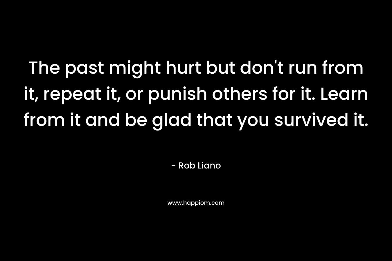 The past might hurt but don’t run from it, repeat it, or punish others for it. Learn from it and be glad that you survived it. – Rob Liano