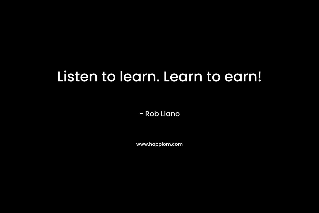Listen to learn. Learn to earn! – Rob Liano