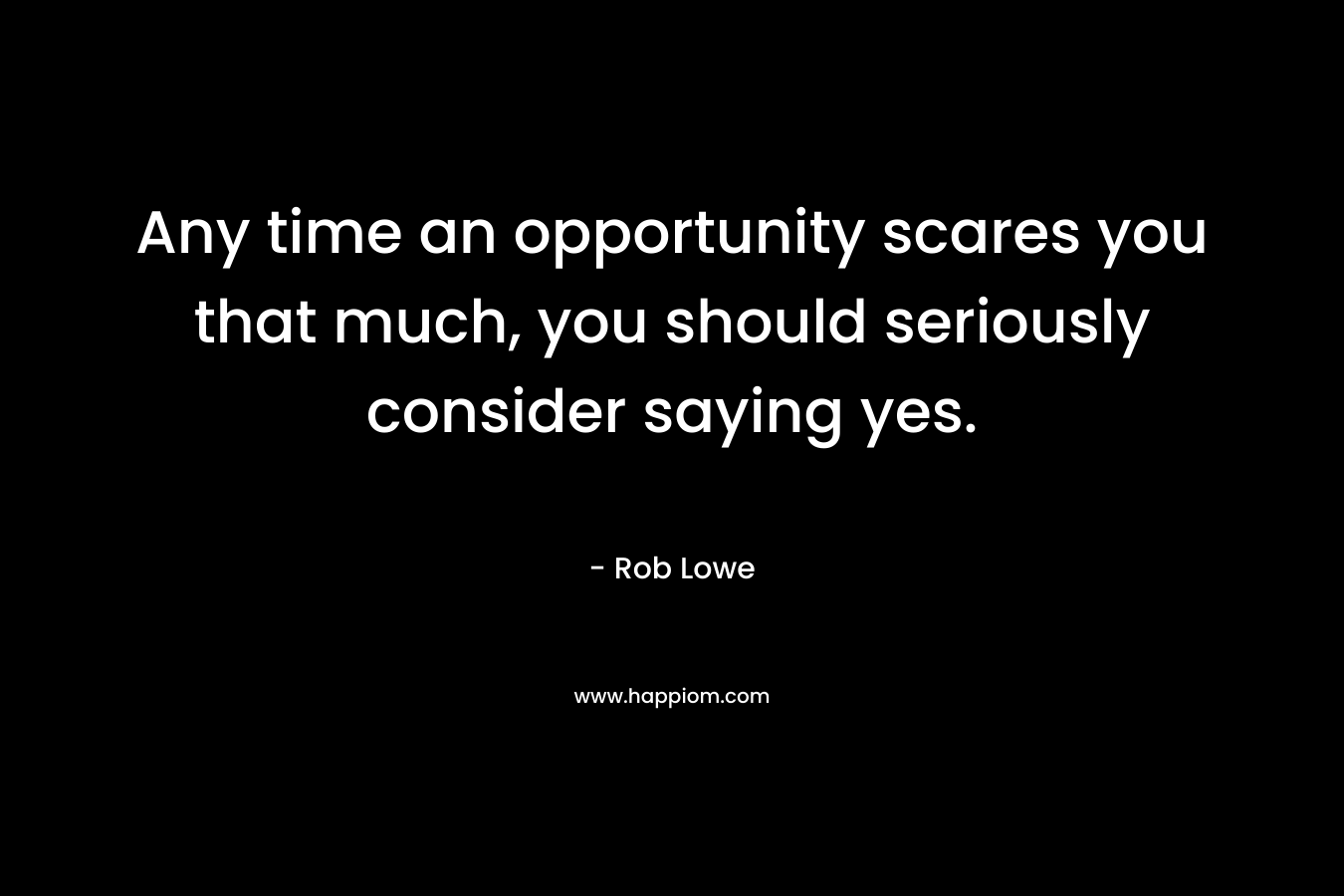 Any time an opportunity scares you that much, you should seriously consider saying yes. – Rob Lowe
