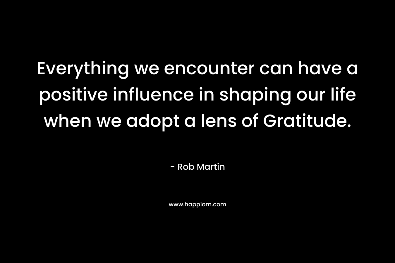 Everything we encounter can have a positive influence in shaping our life when we adopt a lens of Gratitude. – Rob Martin