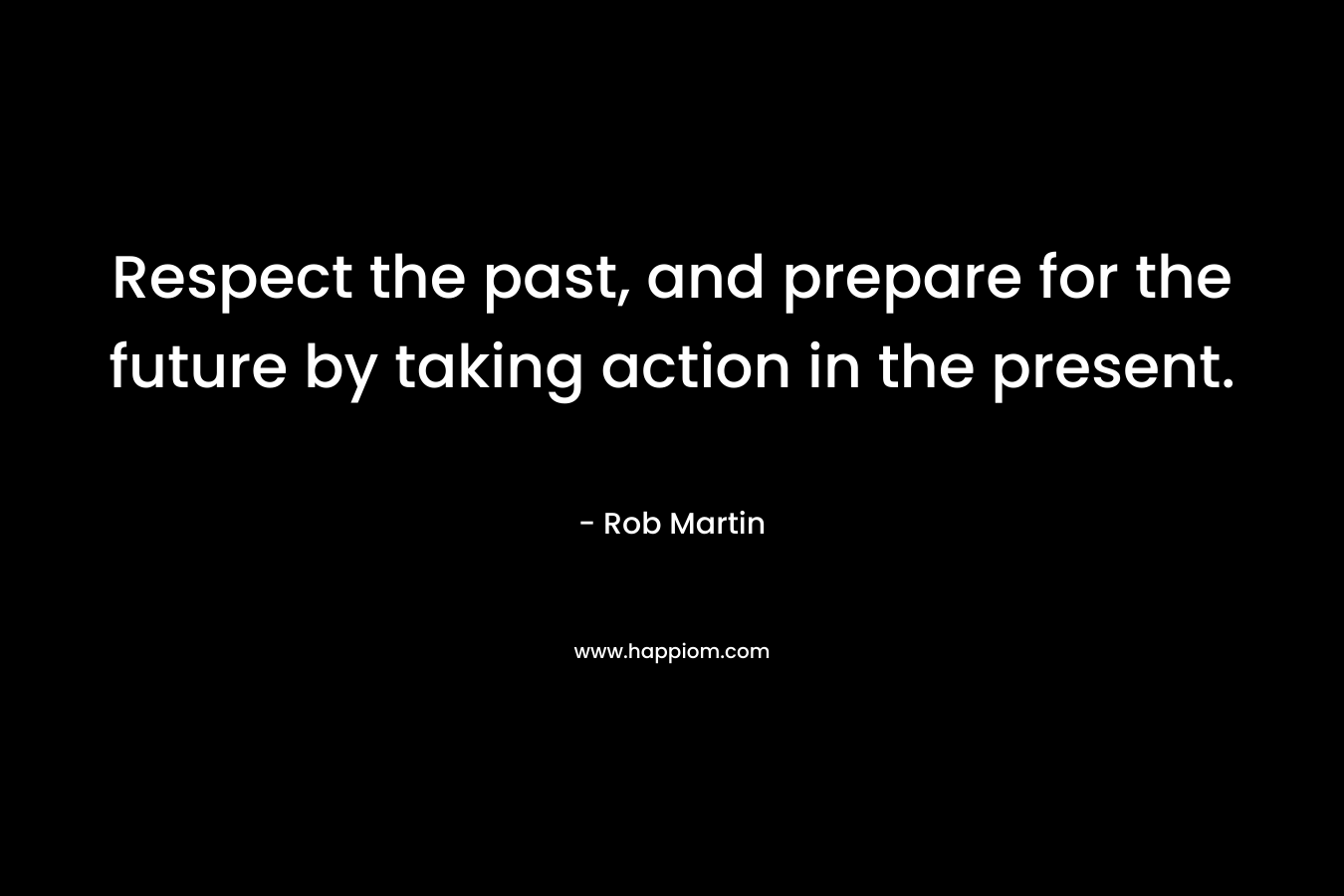 Respect the past, and prepare for the future by taking action in the present. – Rob Martin