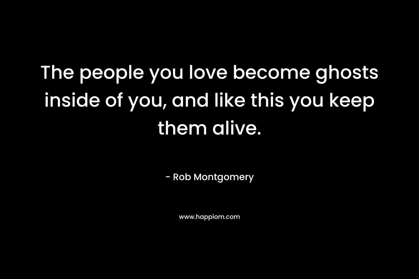 The people you love become ghosts inside of you, and like this you keep them alive. – Rob Montgomery