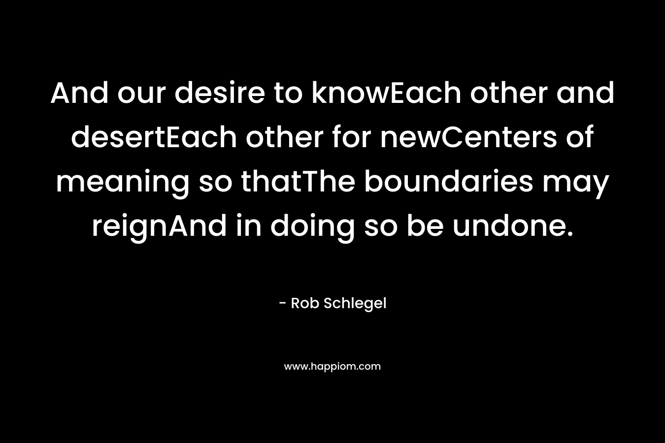 And our desire to knowEach other and desertEach other for newCenters of meaning so thatThe boundaries may reignAnd in doing so be undone. – Rob Schlegel