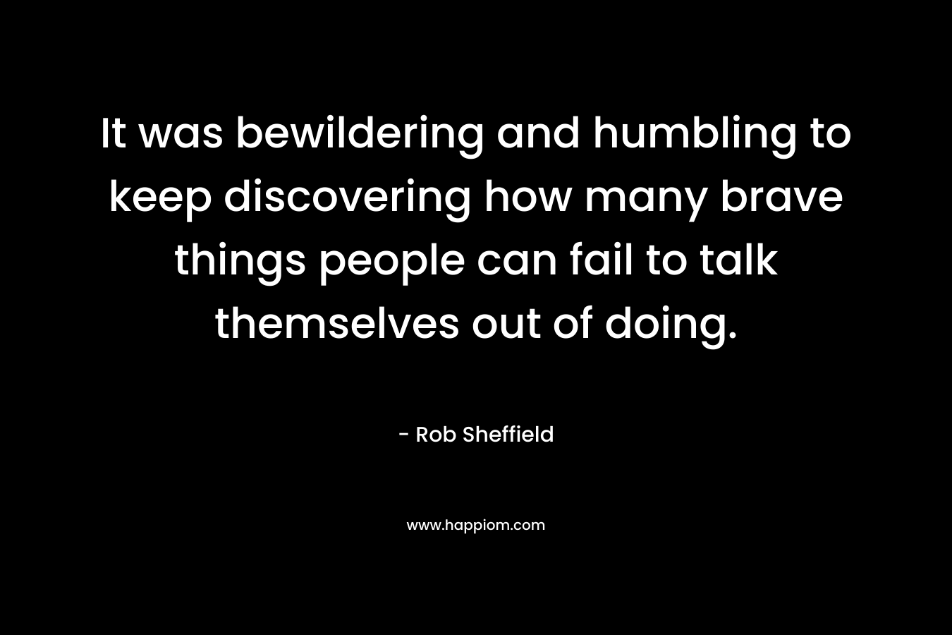 It was bewildering and humbling to keep discovering how many brave things people can fail to talk themselves out of doing. – Rob Sheffield