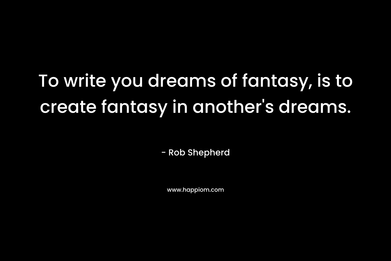 To write you dreams of fantasy, is to create fantasy in another’s dreams. – Rob Shepherd