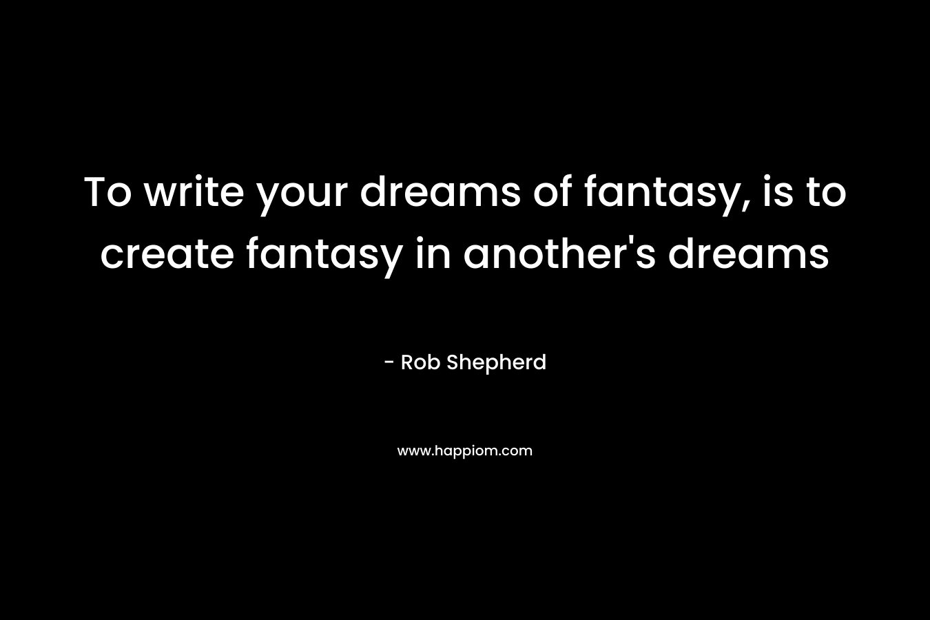 To write your dreams of fantasy, is to create fantasy in another’s dreams – Rob Shepherd