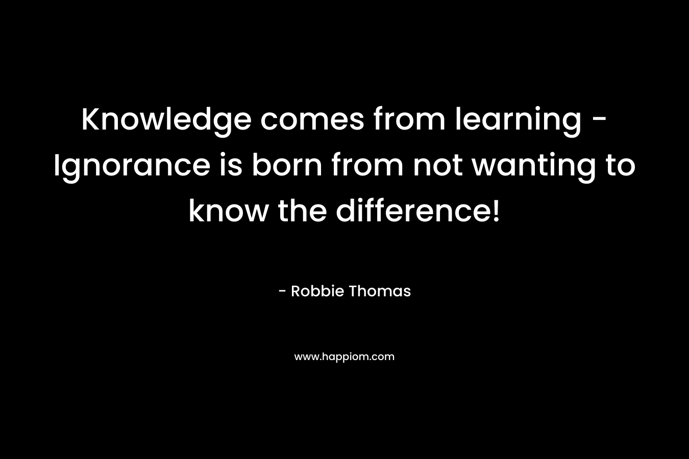 Knowledge comes from learning - Ignorance is born from not wanting to know the difference!
