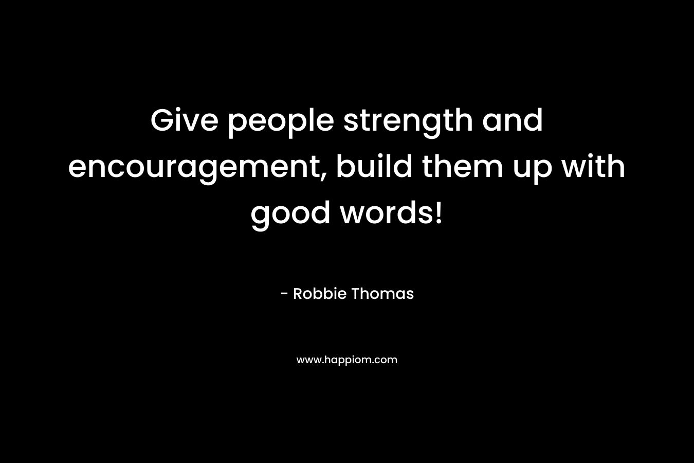 Give people strength and encouragement, build them up with good words! – Robbie Thomas