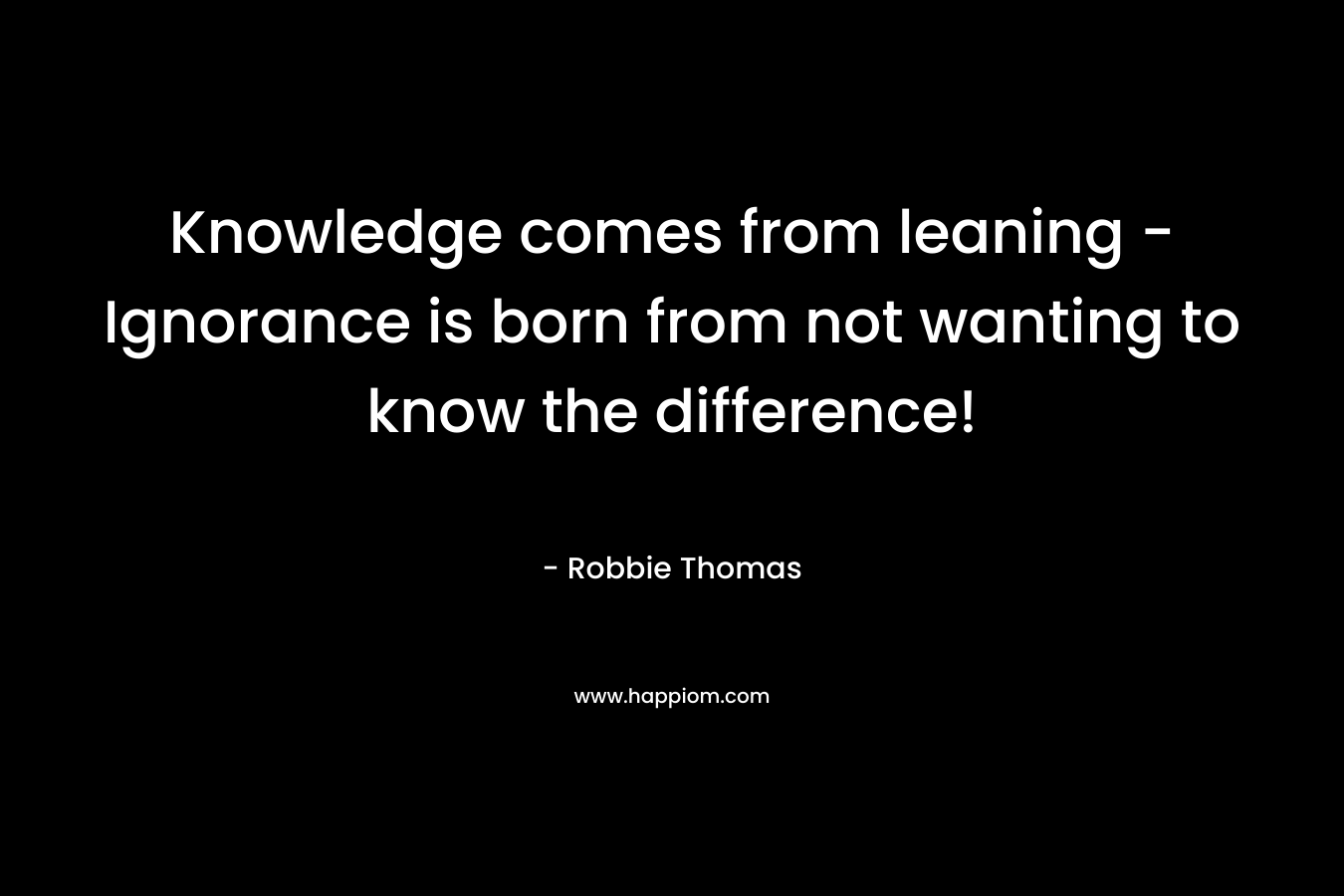 Knowledge comes from leaning – Ignorance is born from not wanting to know the difference! – Robbie Thomas
