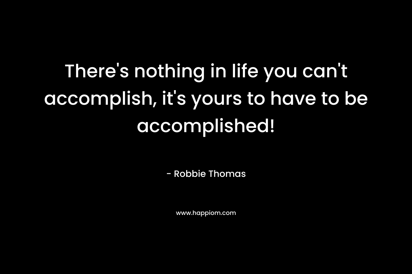 There’s nothing in life you can’t accomplish, it’s yours to have to be accomplished! – Robbie Thomas