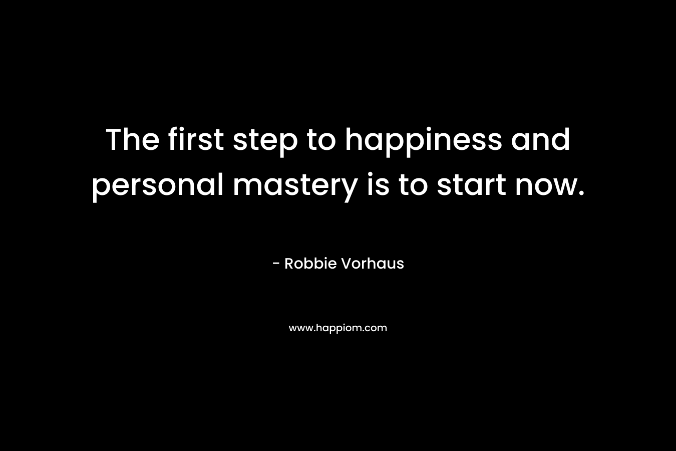 The first step to happiness and personal mastery is to start now. – Robbie Vorhaus