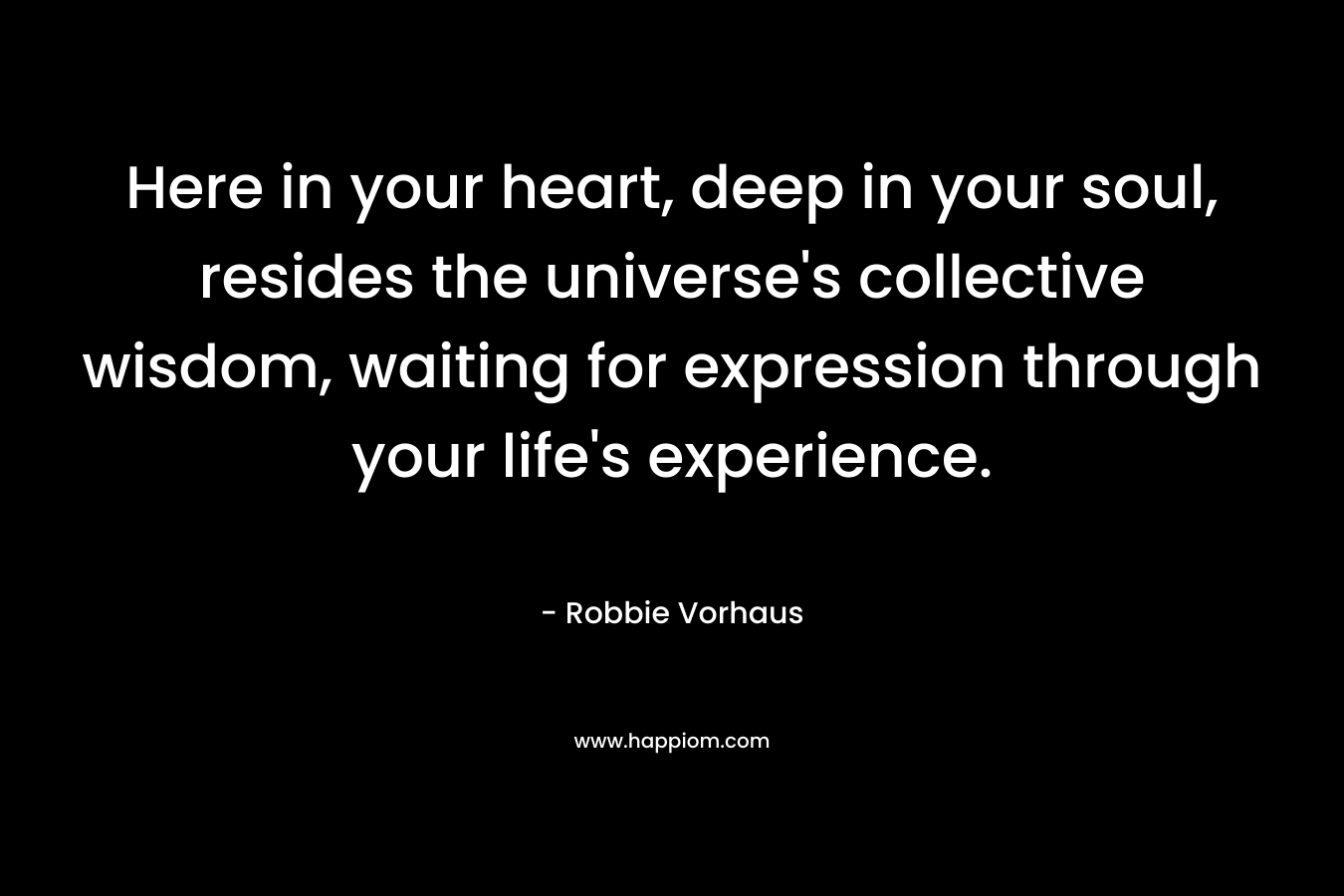 Here in your heart, deep in your soul, resides the universe’s collective wisdom, waiting for expression through your life’s experience. – Robbie Vorhaus