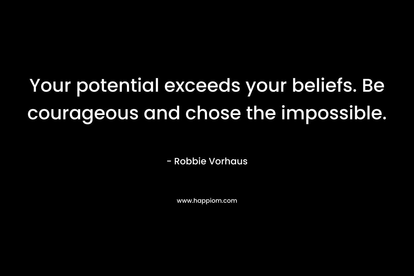 Your potential exceeds your beliefs. Be courageous and chose the impossible. – Robbie Vorhaus