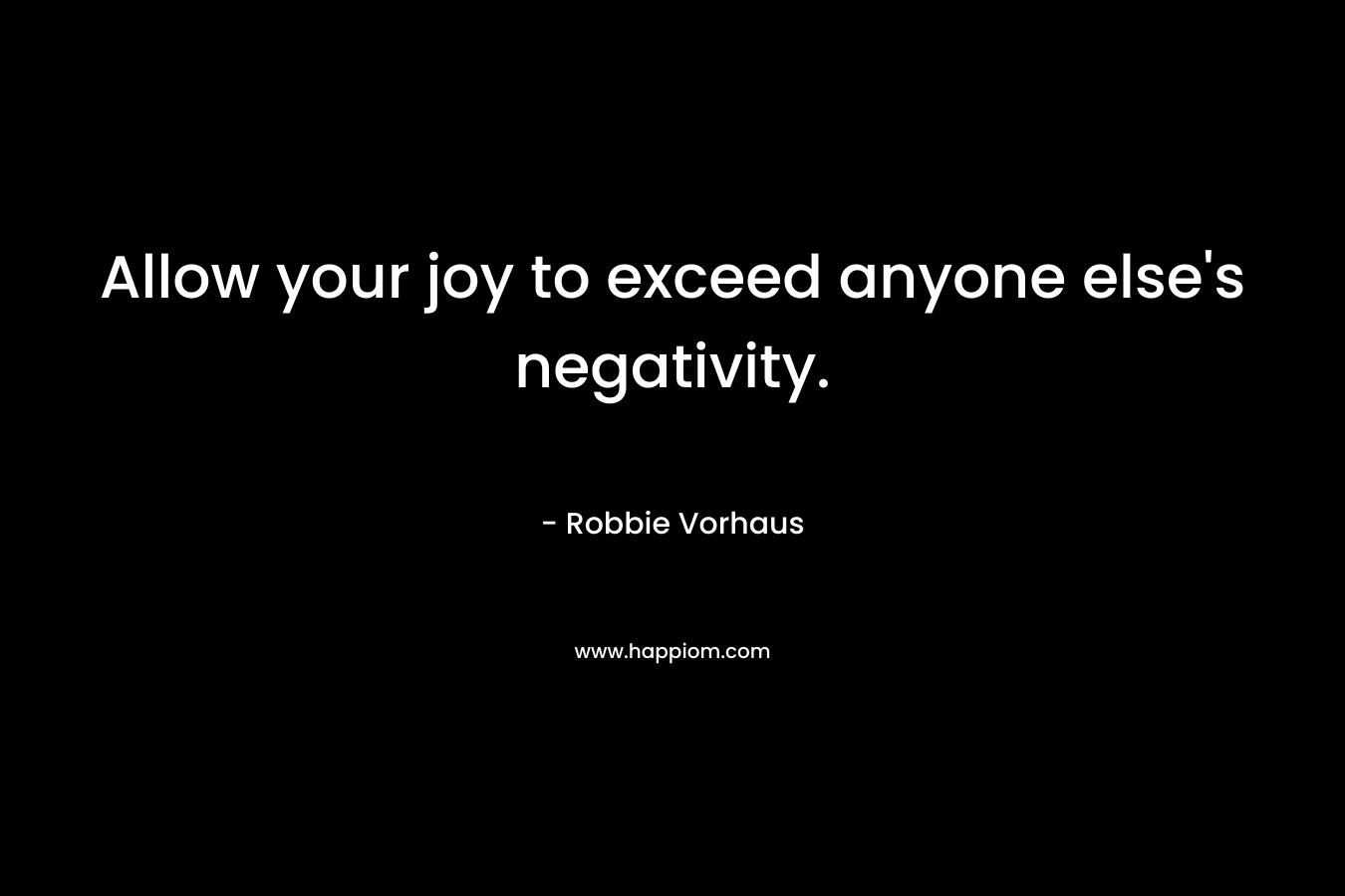 Allow your joy to exceed anyone else’s negativity. – Robbie Vorhaus
