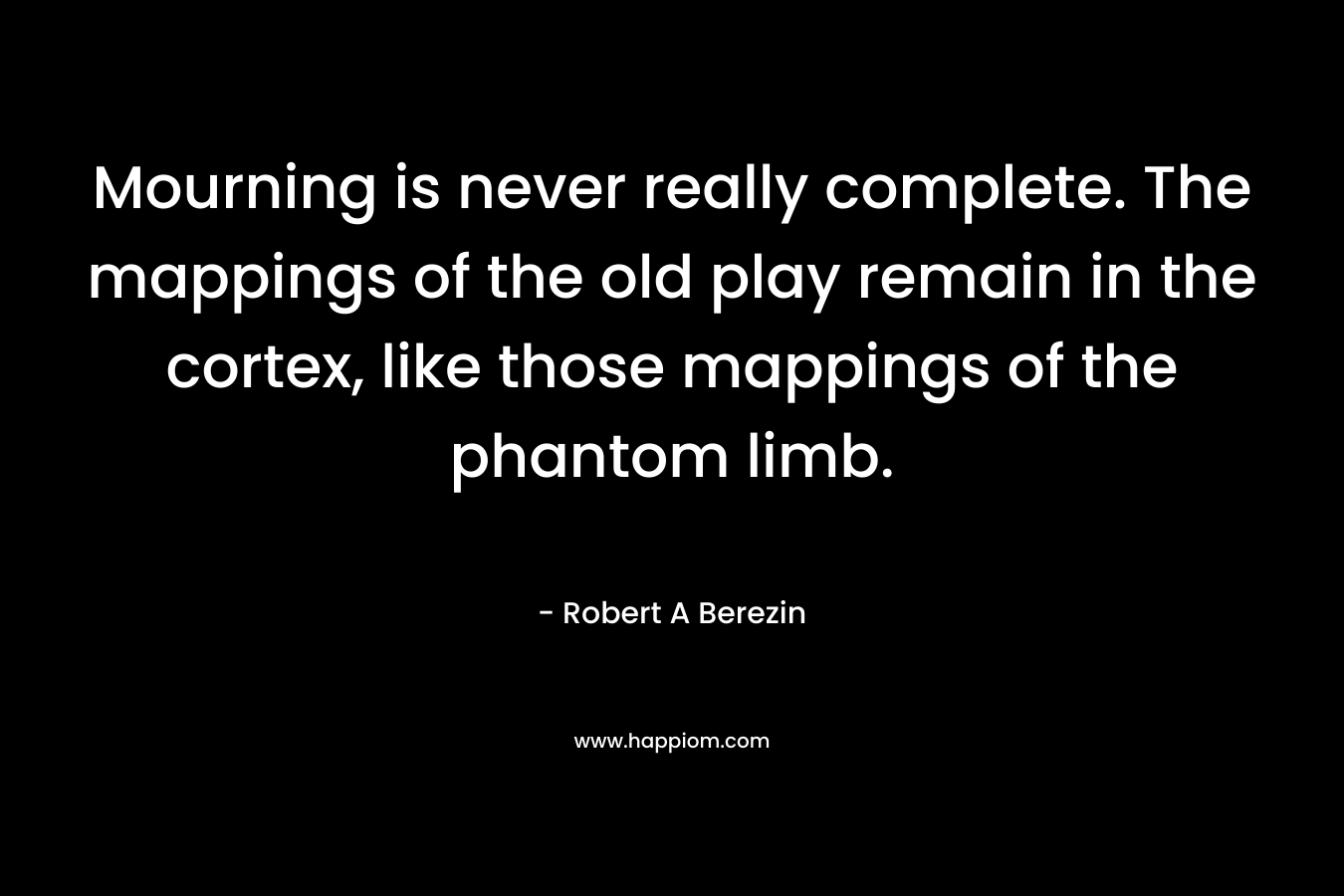 Mourning is never really complete. The mappings of the old play remain in the cortex, like those mappings of the phantom limb. – Robert A Berezin