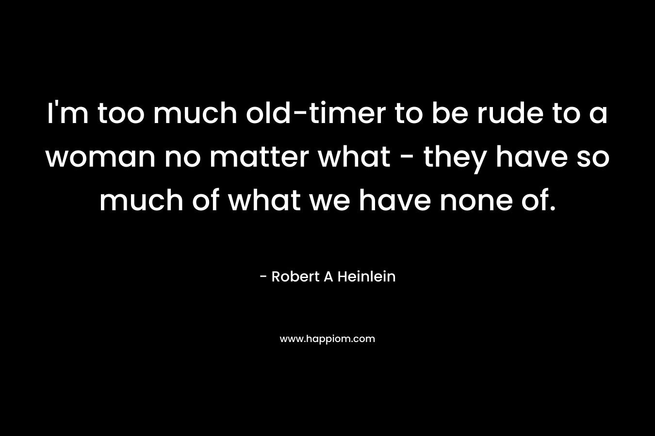 I’m too much old-timer to be rude to a woman no matter what – they have so much of what we have none of. – Robert A Heinlein