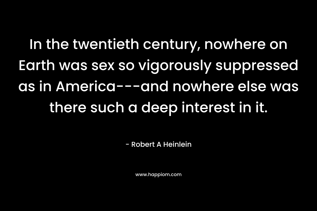 In the twentieth century, nowhere on Earth was sex so vigorously suppressed as in America—and nowhere else was there such a deep interest in it. – Robert A Heinlein