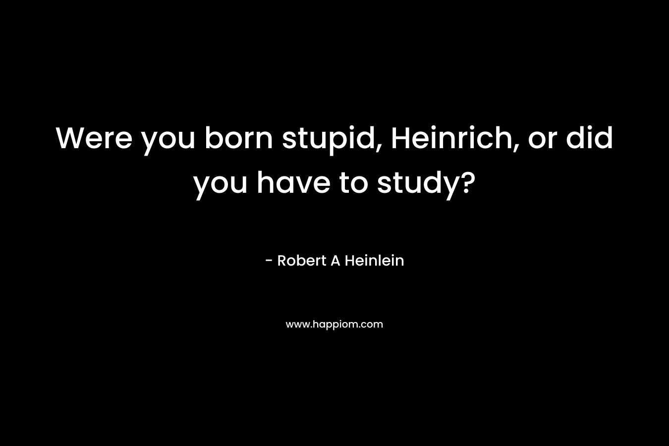 Were you born stupid, Heinrich, or did you have to study? – Robert A Heinlein