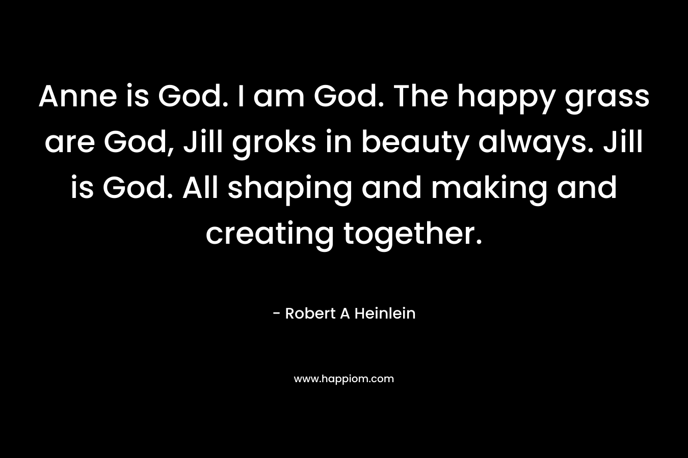 Anne is God. I am God. The happy grass are God, Jill groks in beauty always. Jill is God. All shaping and making and creating together. – Robert A Heinlein