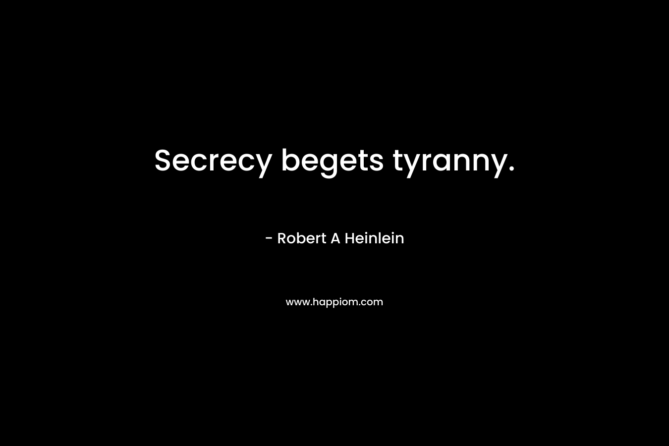 Secrecy begets tyranny. – Robert A Heinlein