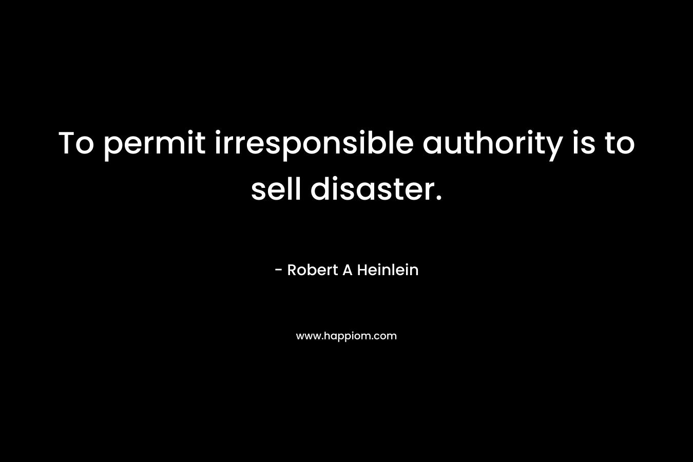 To permit irresponsible authority is to sell disaster. – Robert A Heinlein