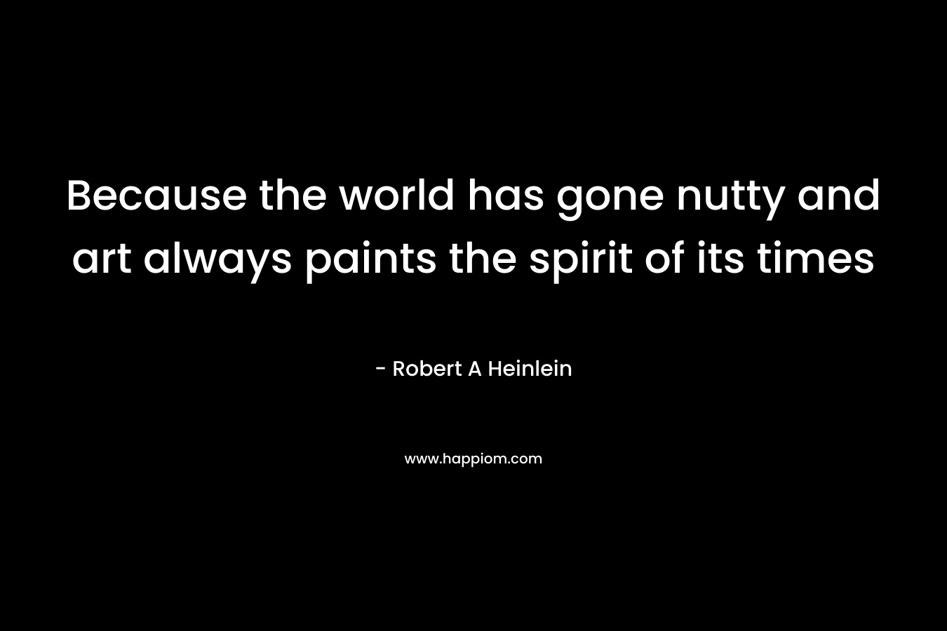 Because the world has gone nutty and art always paints the spirit of its times – Robert A Heinlein