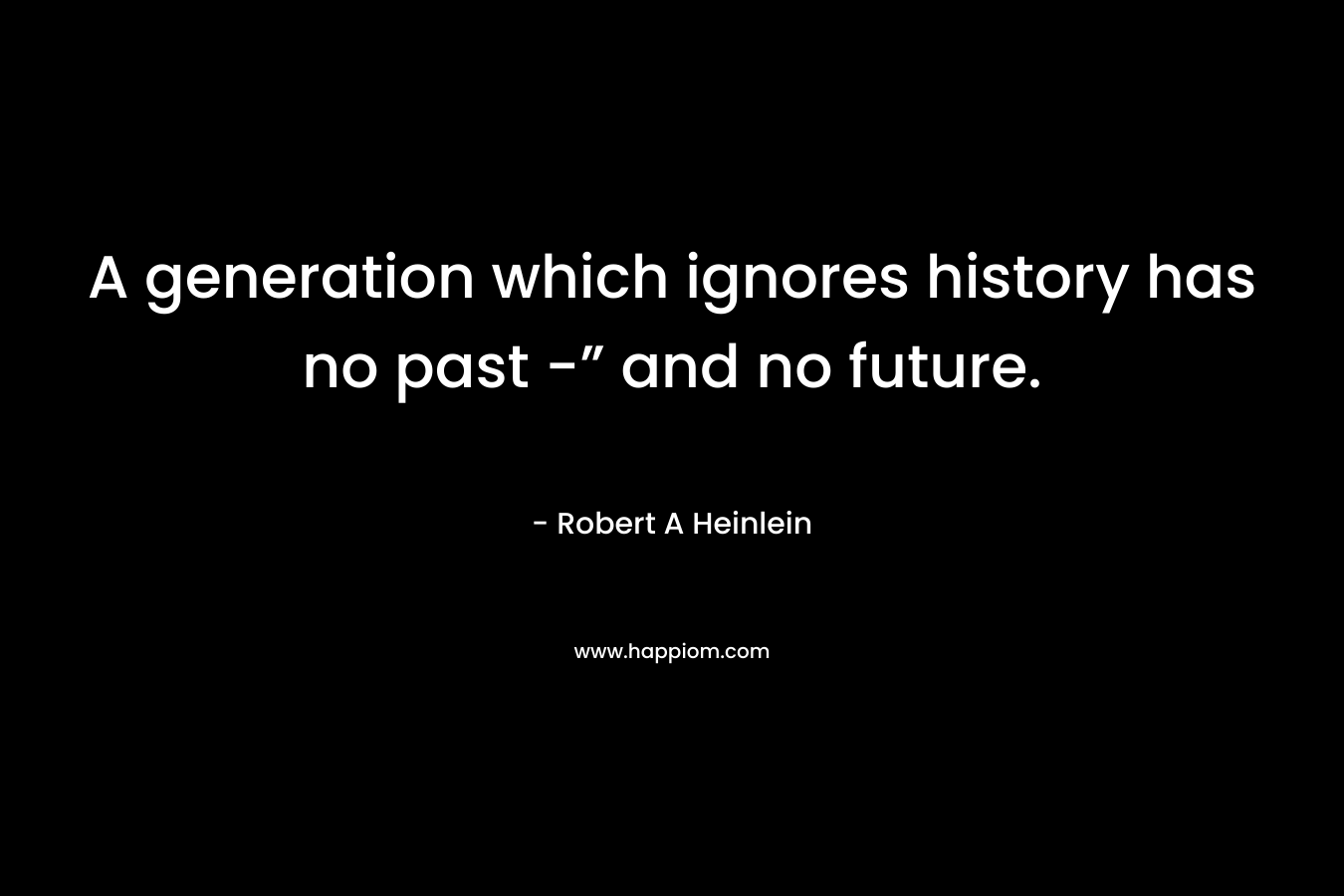 A generation which ignores history has no past -” and no future. – Robert A Heinlein