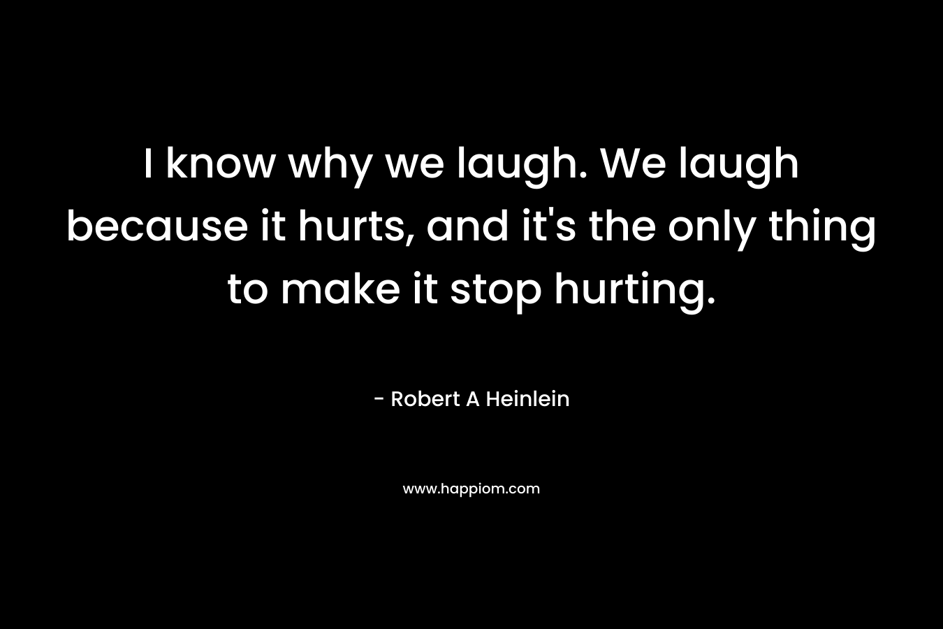 I know why we laugh. We laugh because it hurts, and it's the only thing to make it stop hurting.