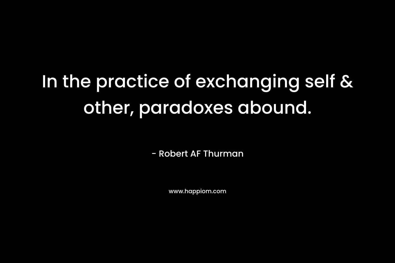 In the practice of exchanging self & other, paradoxes abound. – Robert AF Thurman