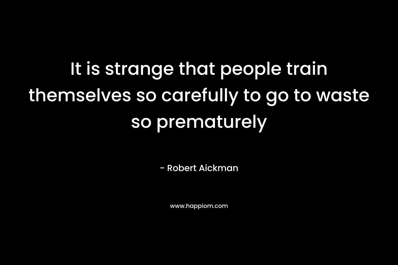 It is strange that people train themselves so carefully to go to waste so prematurely – Robert Aickman