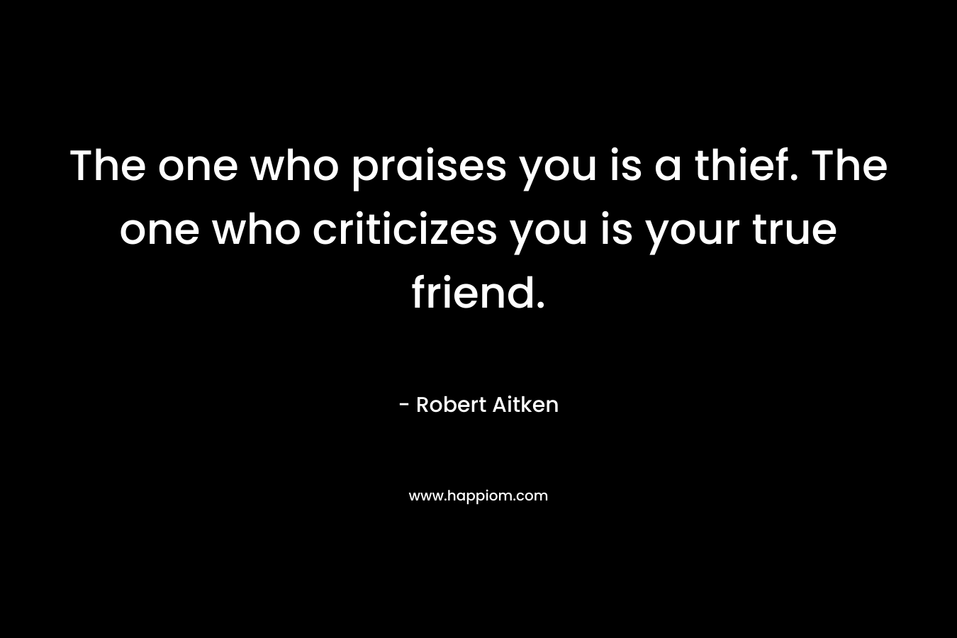 The one who praises you is a thief. The one who criticizes you is your true friend. – Robert Aitken