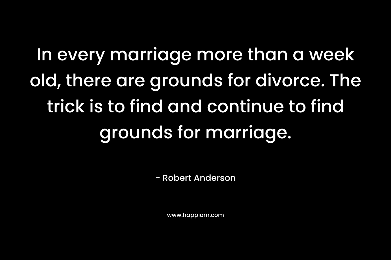 In every marriage more than a week old, there are grounds for divorce. The trick is to find and continue to find grounds for marriage.
