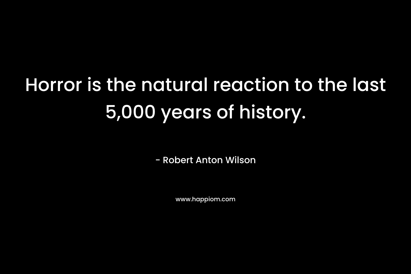 Horror is the natural reaction to the last 5,000 years of history. – Robert Anton Wilson