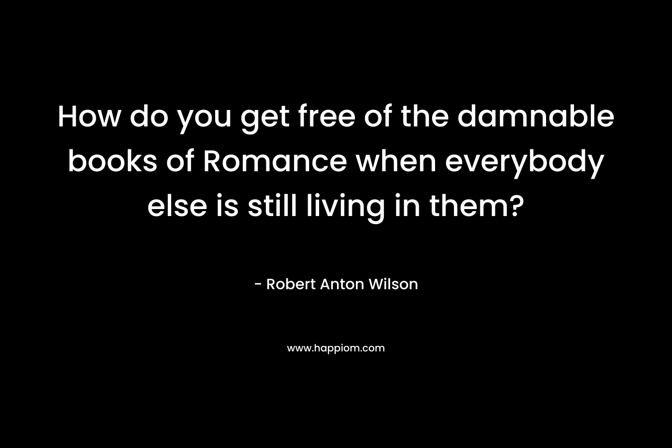 How do you get free of the damnable books of Romance when everybody else is still living in them? – Robert Anton Wilson