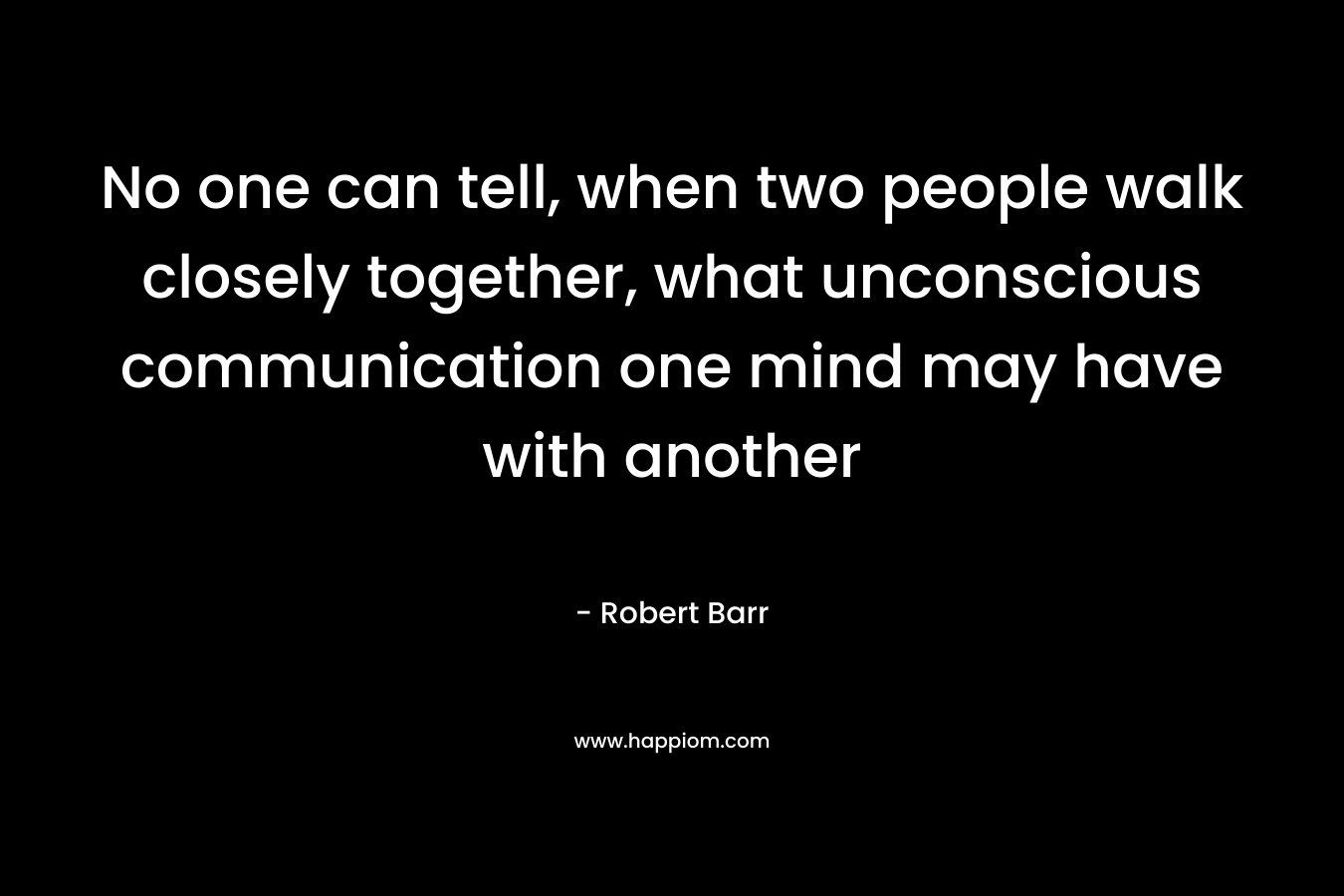 No one can tell, when two people walk closely together, what unconscious communication one mind may have with another – Robert Barr