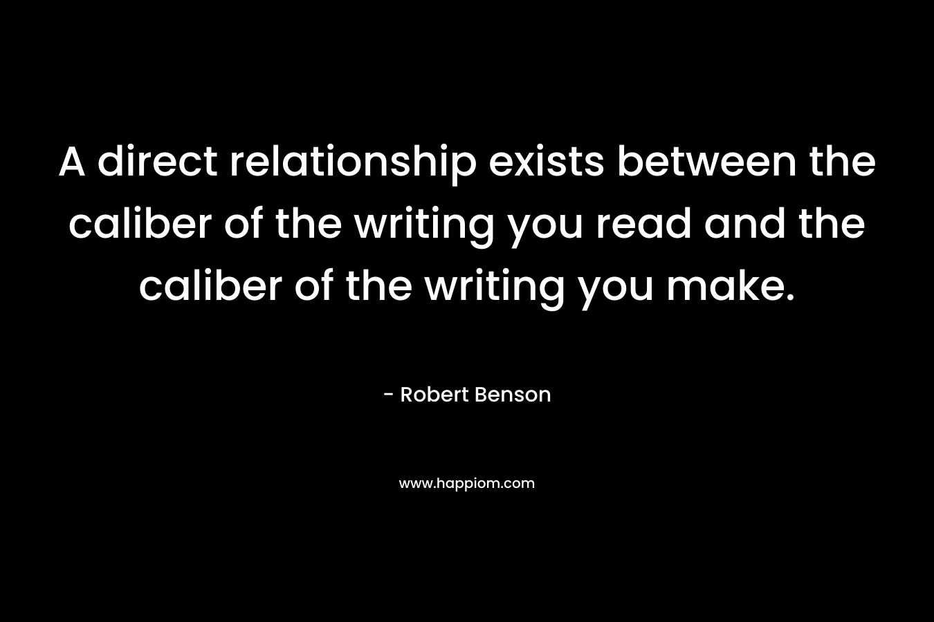 A direct relationship exists between the caliber of the writing you read and the caliber of the writing you make. – Robert Benson