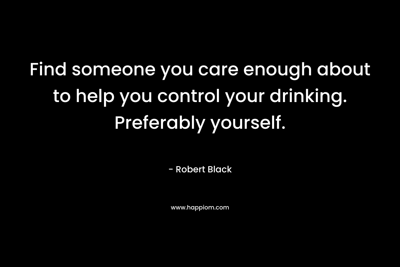 Find someone you care enough about to help you control your drinking. Preferably yourself.