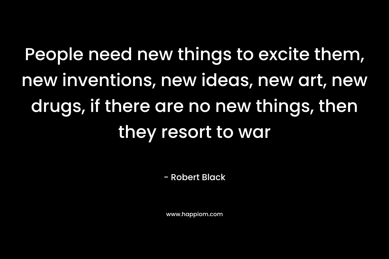 People need new things to excite them, new inventions, new ideas, new art, new drugs, if there are no new things, then they resort to war – Robert  Black