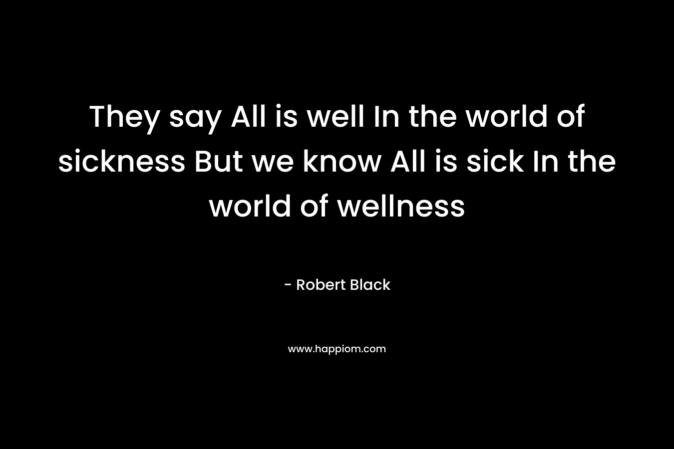 They say All is well In the world of sickness But we know All is sick In the world of wellness – Robert  Black