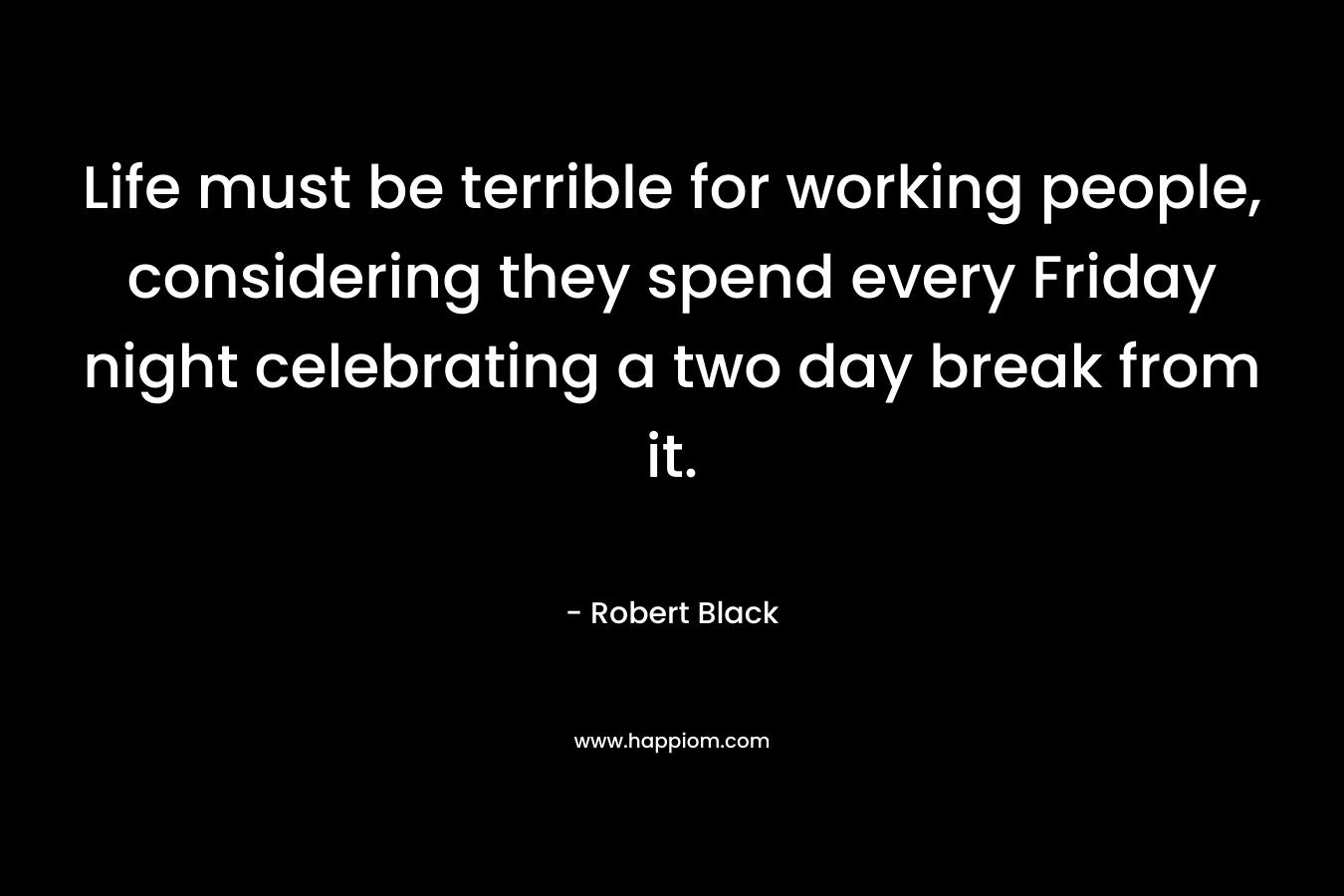 Life must be terrible for working people, considering they spend every Friday night celebrating a two day break from it. – Robert  Black
