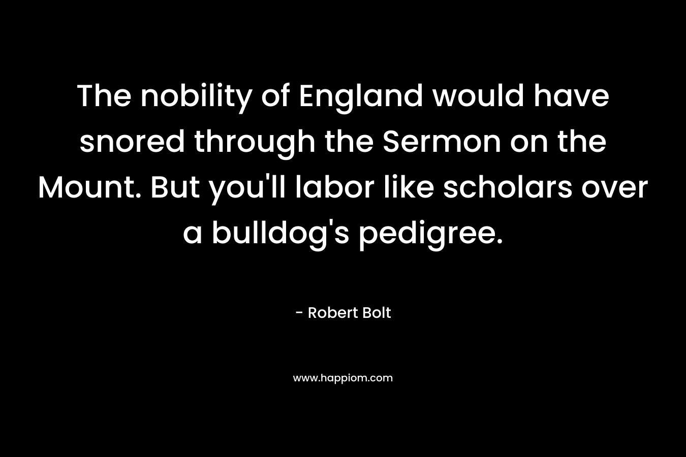 The nobility of England would have snored through the Sermon on the Mount. But you’ll labor like scholars over a bulldog’s pedigree. – Robert Bolt