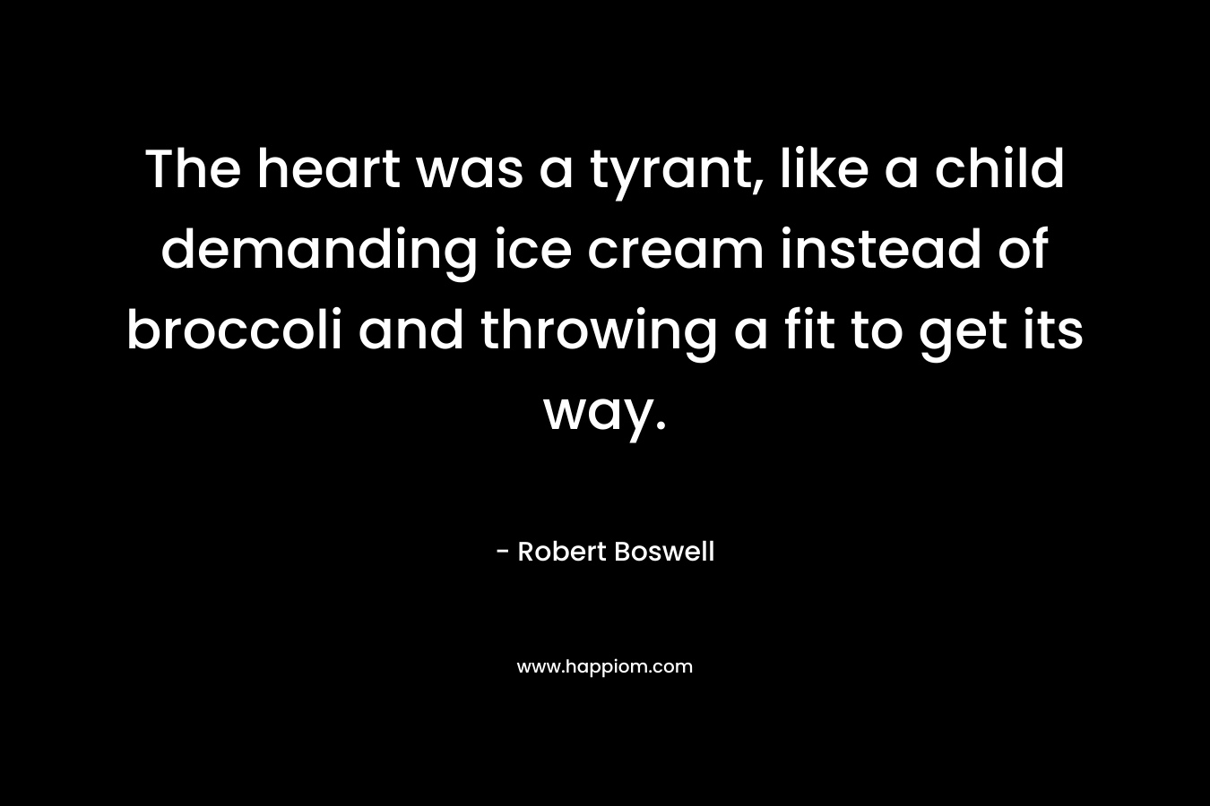 The heart was a tyrant, like a child demanding ice cream instead of broccoli and throwing a fit to get its way. – Robert Boswell