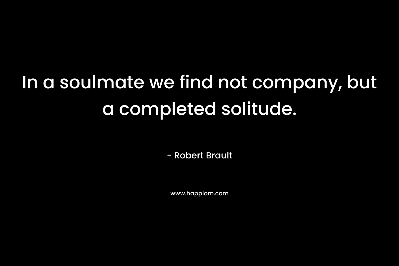 In a soulmate we find not company, but a completed solitude. – Robert Brault