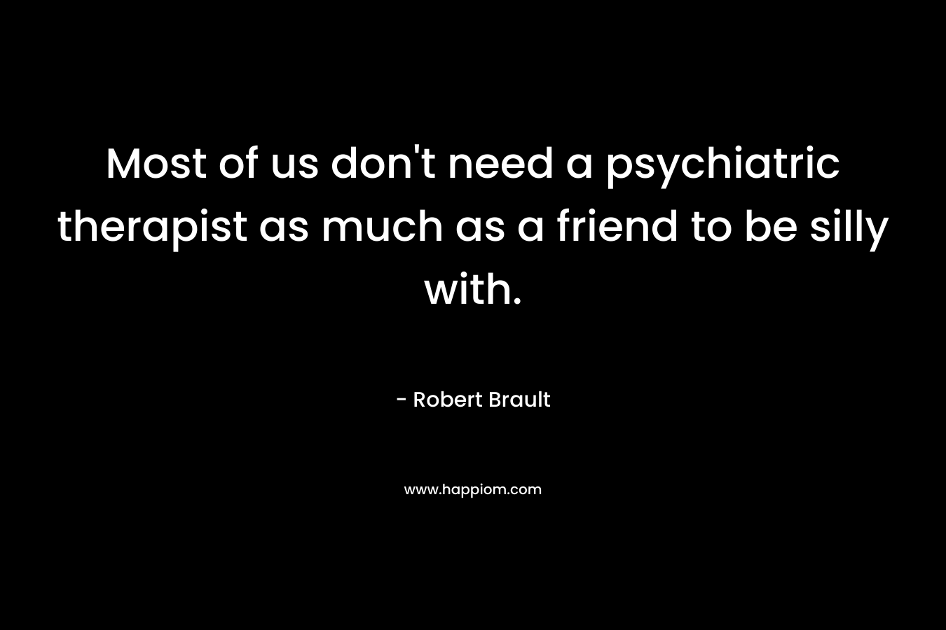 Most of us don’t need a psychiatric therapist as much as a friend to be silly with. – Robert Brault