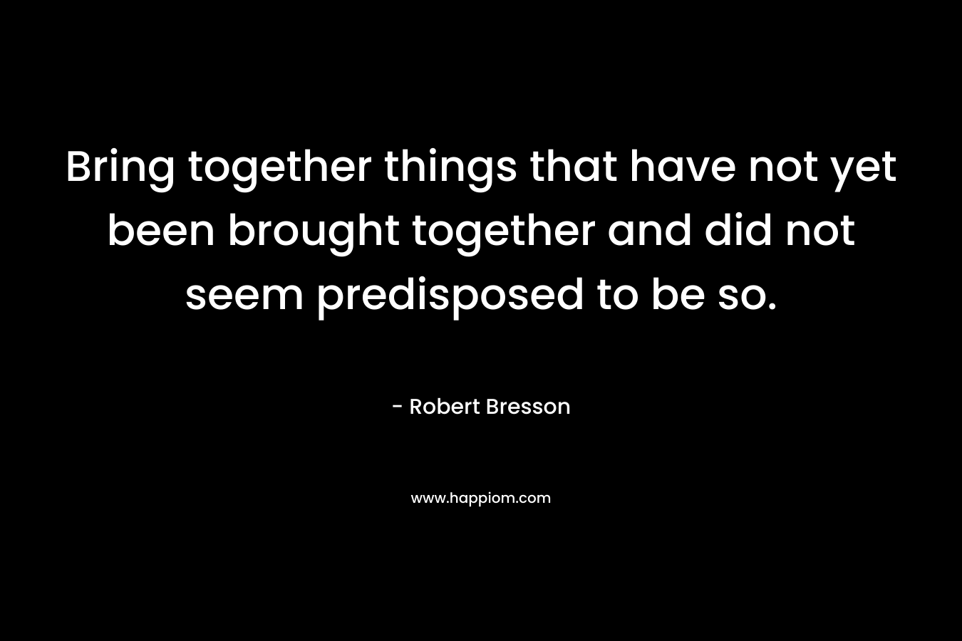 Bring together things that have not yet been brought together and did not seem predisposed to be so.