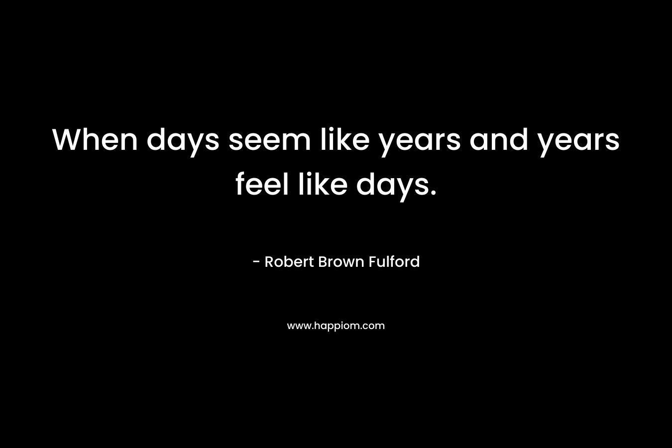 When days seem like years and years feel like days. – Robert Brown Fulford