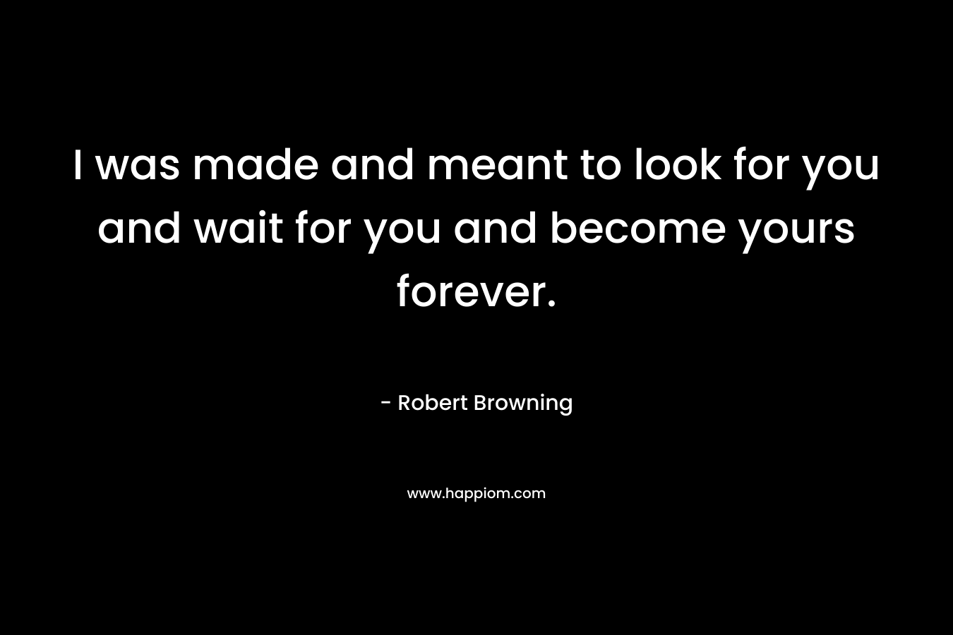 I was made and meant to look for you and wait for you and become yours forever. – Robert Browning