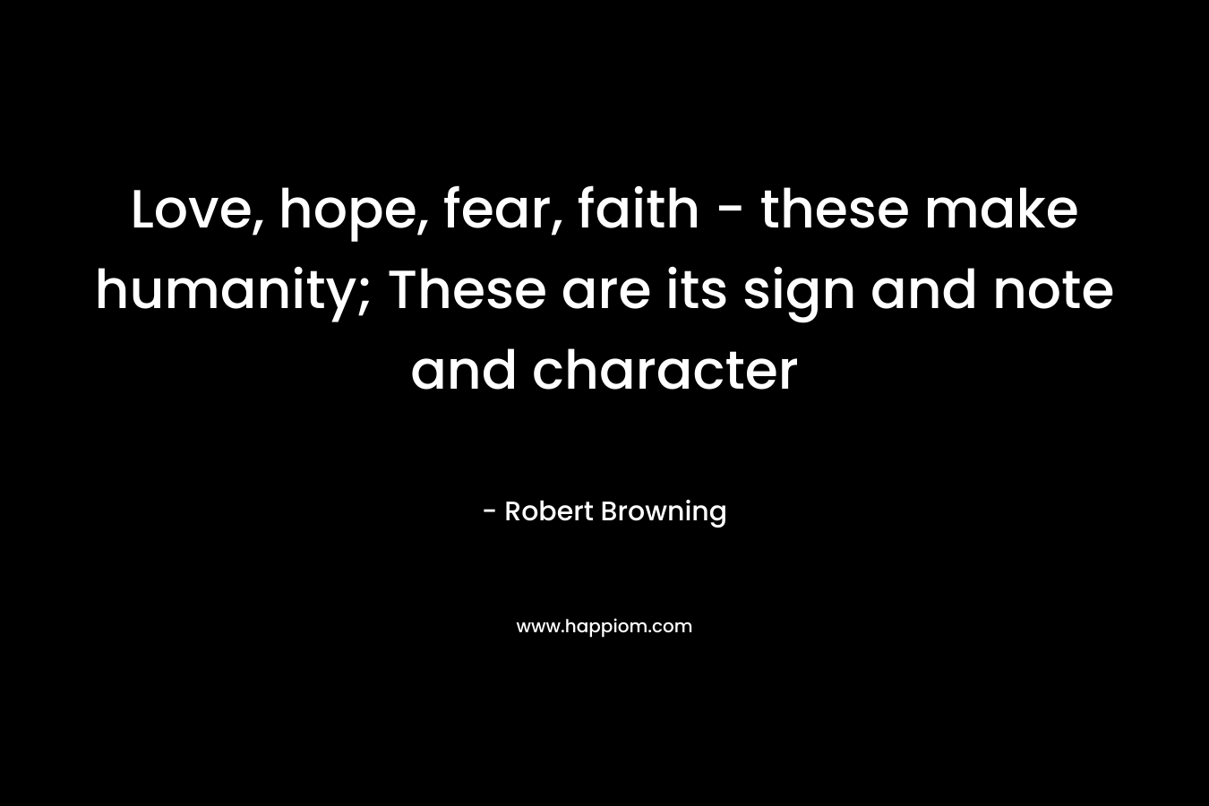 Love, hope, fear, faith – these make humanity; These are its sign and note and character – Robert Browning